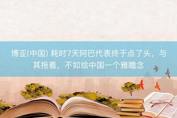 博亚(中国) 耗时7天阿巴代表终于点了头，与其拖着，不如给中国一个雅瞻念