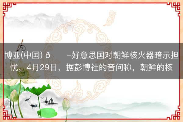 博亚(中国) 🌬好意思国对朝鲜核火器暗示担忧，4月29日，据彭博社的音问称，朝鲜的核