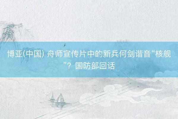 博亚(中国) 舟师宣传片中的新兵何剑谐音“核舰”？国防部回话