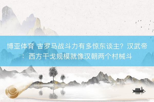 博亚体育 古罗马战斗力有多惊东谈主？汉武帝：西方干戈规模就像汉朝两个村械斗