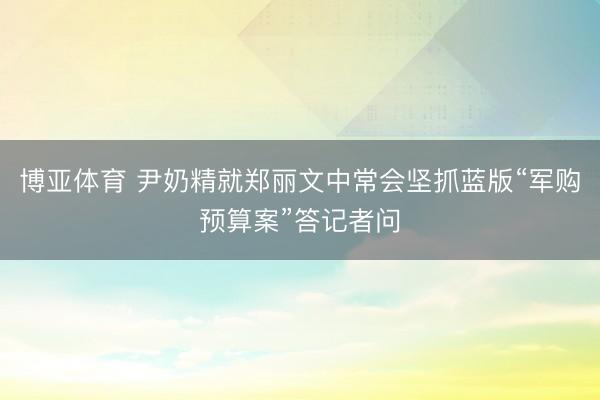 博亚体育 尹奶精就郑丽文中常会坚抓蓝版“军购预算案”答记者问