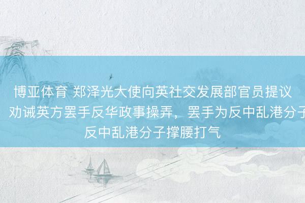 博亚体育 郑泽光大使向英社交发展部官员提议严正交涉，劝诫英方罢手反华政事操弄，罢手为反中乱港分子撑腰打气