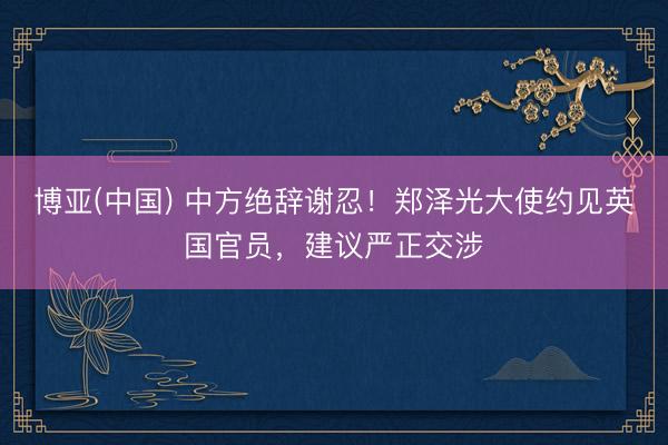 博亚(中国) 中方绝辞谢忍！郑泽光大使约见英国官员，建议严正交涉