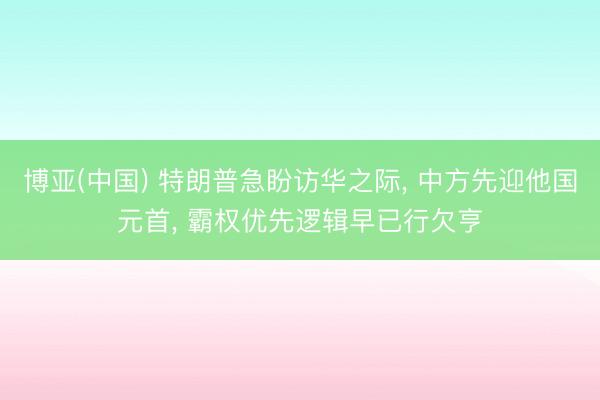 博亚(中国) 特朗普急盼访华之际, 中方先迎他国元首, 霸权优先逻辑早已行欠亨