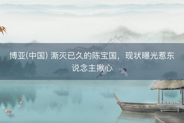 博亚(中国) 澌灭已久的陈宝国，现状曝光惹东说念主揪心