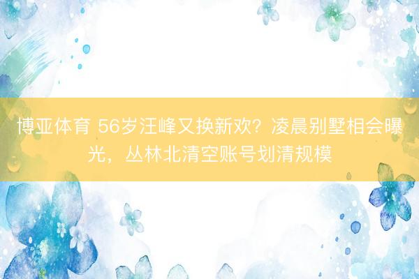 博亚体育 56岁汪峰又换新欢？凌晨别墅相会曝光，丛林北清空账号划清规模