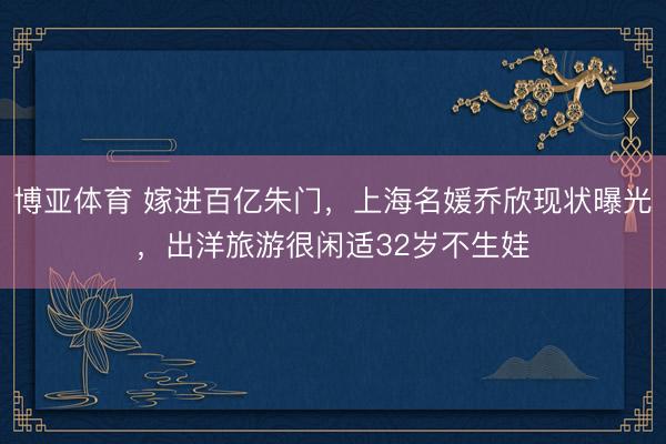 博亚体育 嫁进百亿朱门，上海名媛乔欣现状曝光，出洋旅游很闲适32岁不生娃