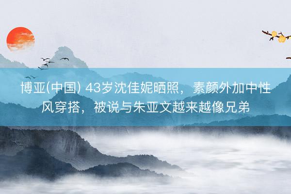 博亚(中国) 43岁沈佳妮晒照，素颜外加中性风穿搭，被说与朱亚文越来越像兄弟
