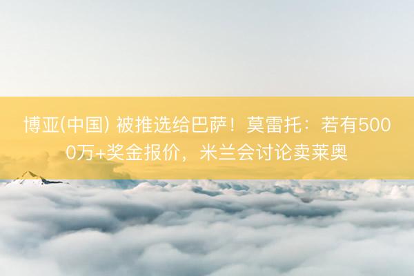 博亚(中国) 被推选给巴萨!莫雷托:若有5000万+奖金报价,米兰会讨论卖莱奥