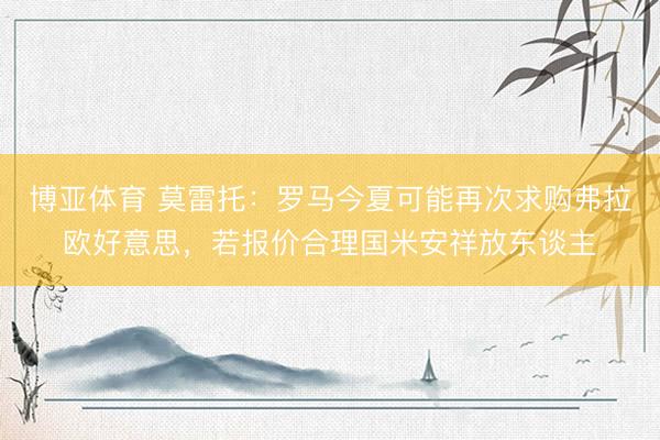 博亚体育 莫雷托:罗马今夏可能再次求购弗拉欧好意思,若报价合理国米安祥放东谈主