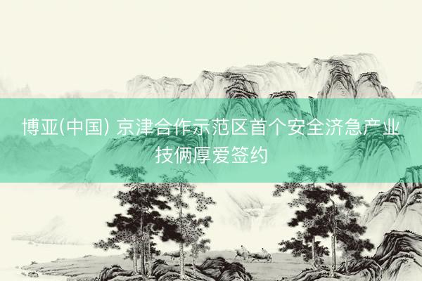博亚(中国) 京津合作示范区首个安全济急产业技俩厚爱签约