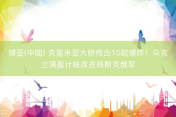 博亚(中国) 克里米亚大桥传出10起爆炸！乌克兰满盈计帐库皮扬斯克俄军