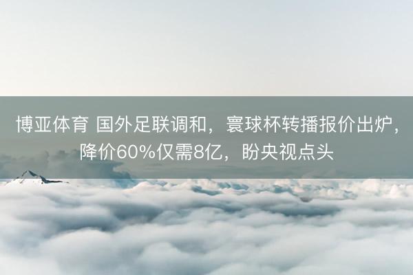 博亚体育 国外足联调和,寰球杯转播报价出炉,降价60%仅需8亿,盼央视点头
