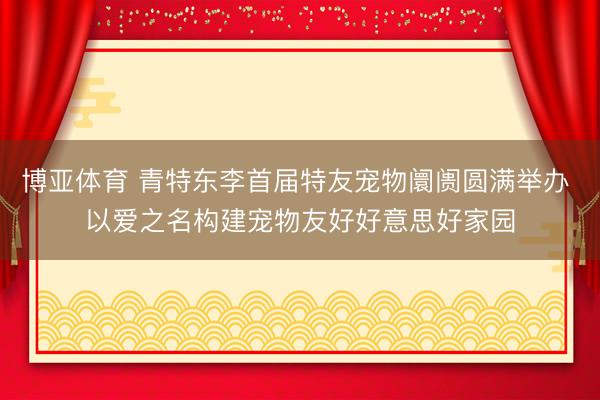 博亚体育 青特东李首届特友宠物阛阓圆满举办 以爱之名构建宠物友好好意思好家园