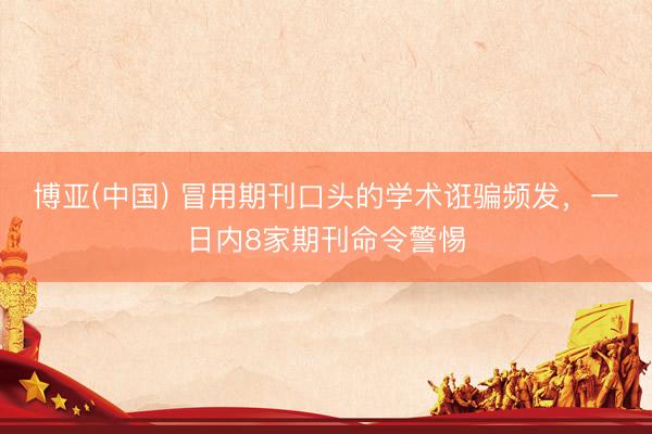 博亚(中国) 冒用期刊口头的学术诳骗频发,一日内8家期刊命令警惕