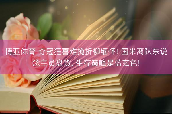 博亚体育 夺冠狂喜难掩折柳缅怀! 国米离队东说念主员盘货， 生存巅峰是蓝玄色!