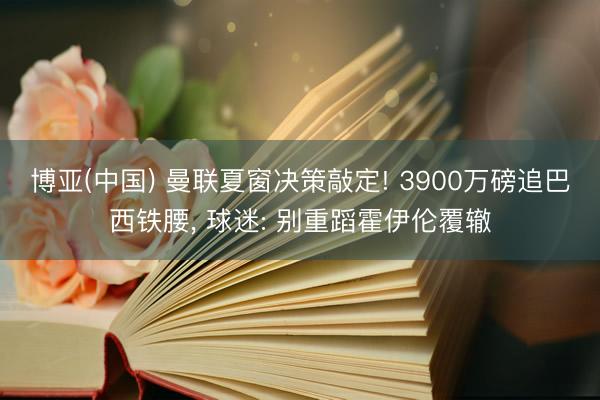 博亚(中国) 曼联夏窗决策敲定! 3900万磅追巴西铁腰， 球迷: 别重蹈霍伊伦覆辙