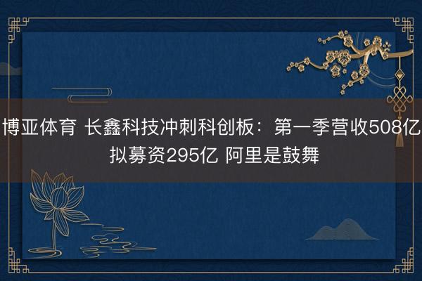 博亚体育 长鑫科技冲刺科创板：第一季营收508亿 拟募资295亿 阿里是鼓舞