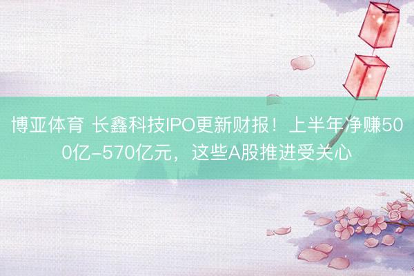 博亚体育 长鑫科技IPO更新财报！上半年净赚500亿-570亿元，这些A股推进受关心