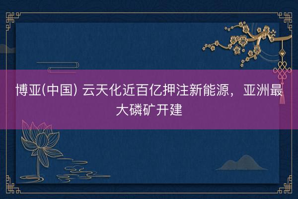 博亚(中国) 云天化近百亿押注新能源，亚洲最大磷矿开建