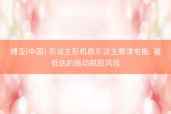 博亚(中国) 东谈主形机器东谈主要津电板: 被低估的振动脱胶风险