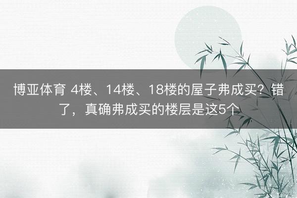 博亚体育 4楼、14楼、18楼的屋子弗成买？错了，真确弗成买的楼层是这5个