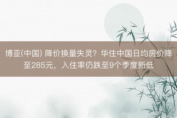 博亚(中国) 降价换量失灵？华住中国日均房价降至285元，入住率仍跌至9个季度新低