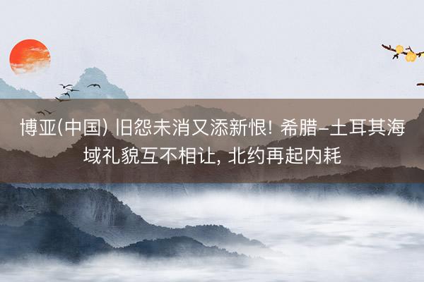 博亚(中国) 旧怨未消又添新恨! 希腊-土耳其海域礼貌互不相让， 北约再起内耗