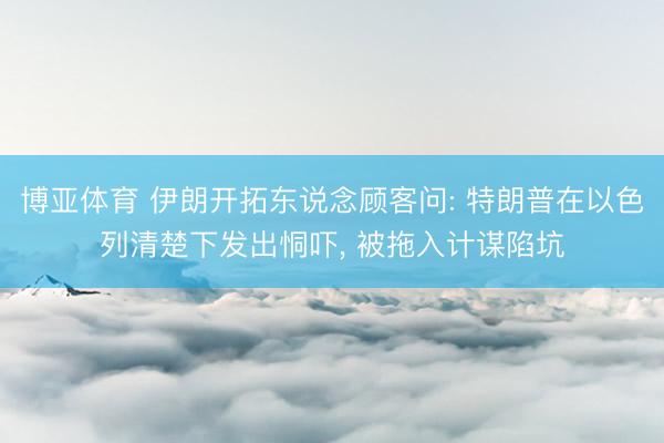 博亚体育 伊朗开拓东说念顾客问: 特朗普在以色列清楚下发出恫吓， 被拖入计谋陷坑