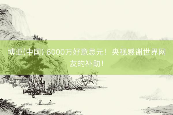 博亚(中国) 6000万好意思元！央视感谢世界网友的补助！