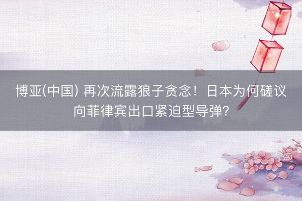 博亚(中国) 再次流露狼子贪念！日本为何磋议向菲律宾出口紧迫型导弹？