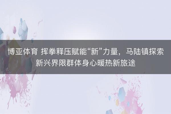 博亚体育 挥拳释压赋能“新”力量,马陆镇探索新兴界限群体身心暖热新旅途