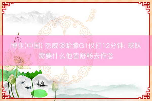 博亚(中国) 杰威谈哈滕G1仅打12分钟: 球队需要什么他皆舒畅去作念