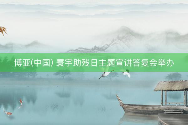 博亚(中国) 寰宇助残日主题宣讲答复会举办