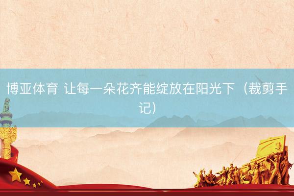 博亚体育 让每一朵花齐能绽放在阳光下（裁剪手记）