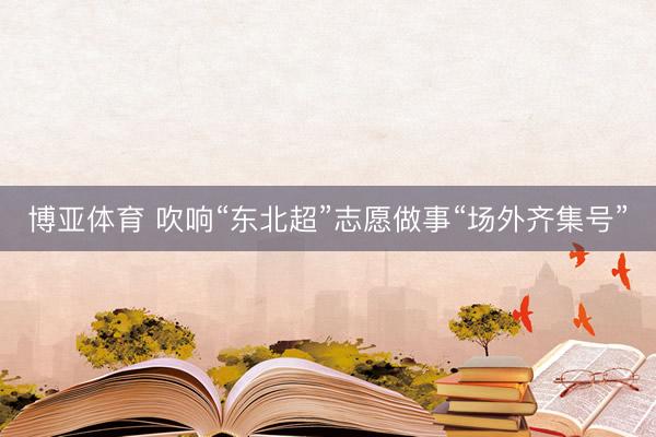 博亚体育 吹响“东北超”志愿做事“场外齐集号”