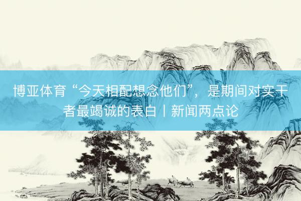 博亚体育 “今天相配想念他们”，是期间对实干者最竭诚的表白丨新闻两点论