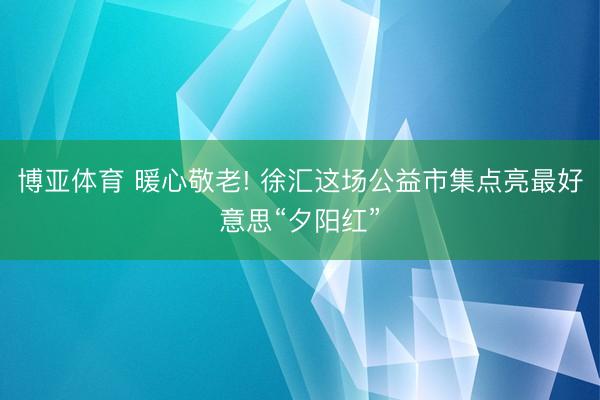 博亚体育 暖心敬老! 徐汇这场公益市集点亮最好意思“夕阳红”
