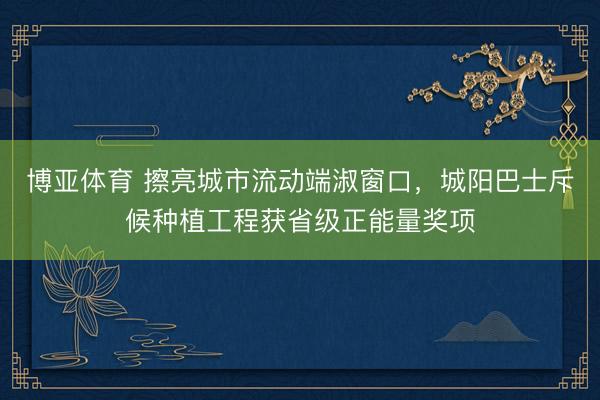 博亚体育 擦亮城市流动端淑窗口，城阳巴士斥候种植工程获省级正能量奖项