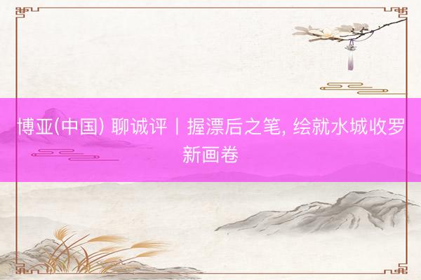 博亚(中国) 聊诚评丨握漂后之笔， 绘就水城收罗新画卷