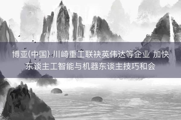 博亚(中国) 川崎重工联袂英伟达等企业 加快东谈主工智能与机器东谈主技巧和会