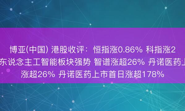 博亚(中国) 港股收评：恒指涨0.86% 科指涨2.11% 科网股普涨 东说念主工智能板块强势 智谱涨超26% 丹诺医药上市首日涨超178%