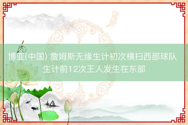 博亚(中国) 詹姆斯无缘生计初次横扫西部球队 生计前12次王人发生在东部