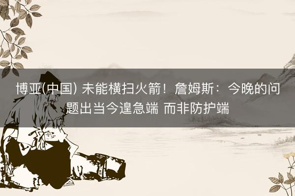 博亚(中国) 未能横扫火箭！詹姆斯：今晚的问题出当今遑急端 而非防护端