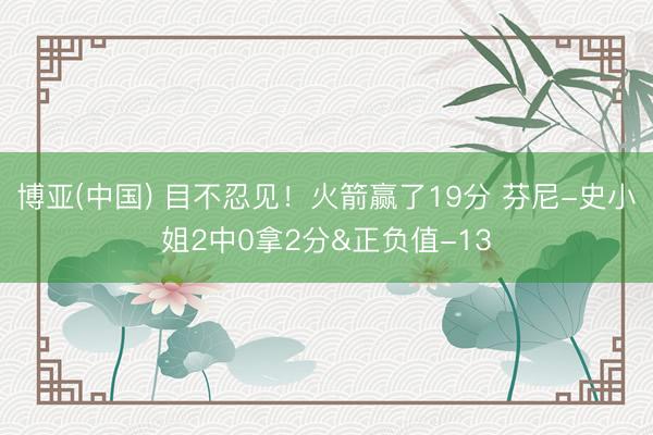 博亚(中国) 目不忍见！火箭赢了19分 芬尼-史小姐2中0拿2分&正负值-13