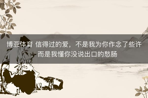 博亚体育 信得过的爱，不是我为你作念了些许，而是我懂你没说出口的愁肠