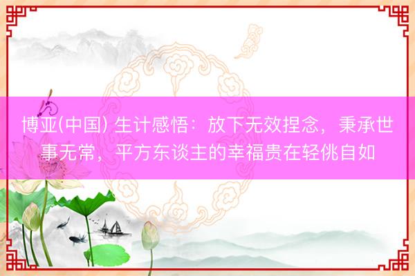 博亚(中国) 生计感悟：放下无效捏念，秉承世事无常，平方东谈主的幸福贵在轻佻自如