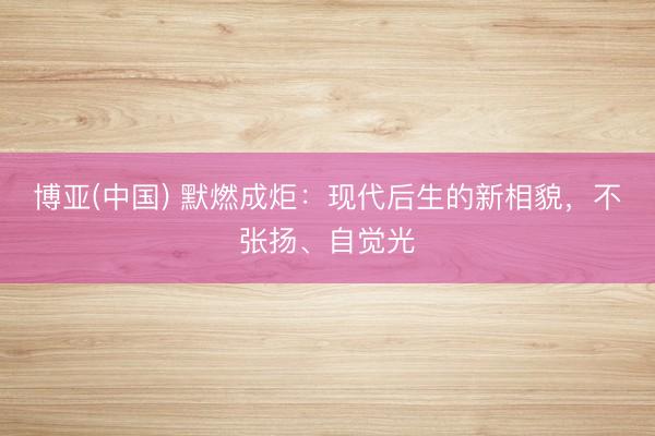 博亚(中国) 默燃成炬：现代后生的新相貌，不张扬、自觉光
