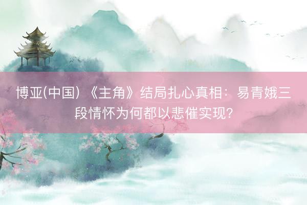 博亚(中国) 《主角》结局扎心真相:易青娥三段情怀为何都以悲催实现?