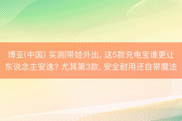 博亚(中国) 实测|带娃外出, 这5款充电宝谁更让东说念主安逸? 尤其第3款, 安全耐用还自带魔法